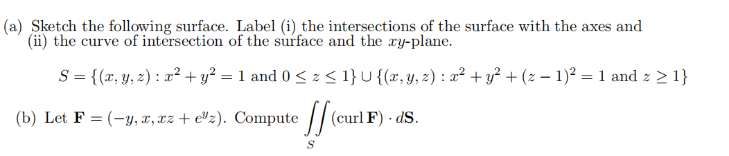 (a) Sketch the following surface. Label (i) the intersections of the surface with the axes and
(ii) the curve of intersection of the surface and the xy-plane.
S =
= {(x, y, z) : x² + y² = 1 and 0 ≤ z <≤ 1} U {(x, y, z) : x² + y² + (z − 1)² = 1 and z ≥ 1}
(curl F) .dS.
(b) Let F(-y, x, xz + e³z). Compute
If (c