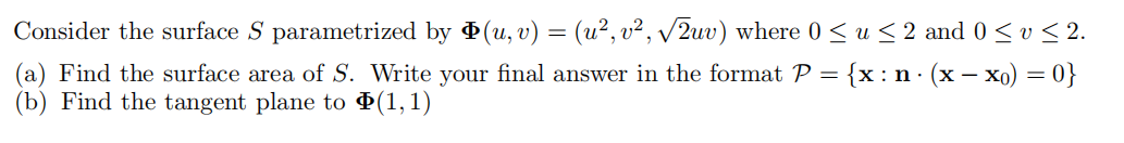 Consider the surface S parametrized by Þ(u, v) = (u², v², √√2uv) where 0 ≤ u ≤ 2 and 0 ≤ v ≤ 2.
Write your final answer in the format P = {x: n⋅ (x − x0) = 0}
(1,1)
(a) Find the surface area of S.
(b) Find the tangent plane to
-