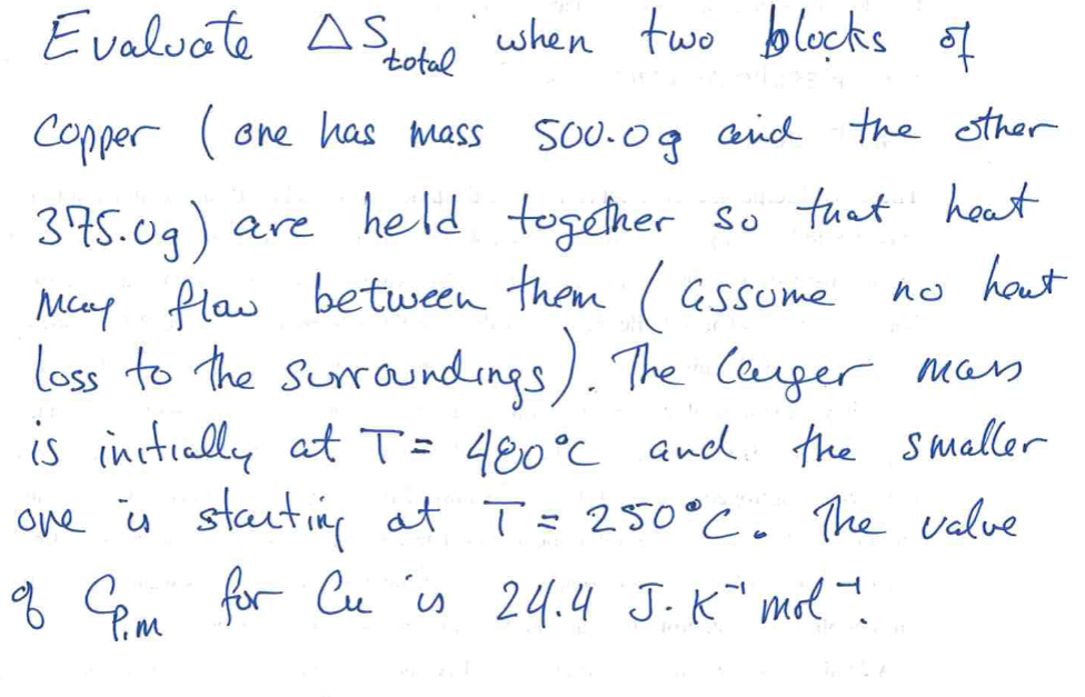 Evaluate A Stotal when two blocks of
Copper (one has mass 500.0g and the other
375.0g) are held together so that heat
Many flow between them (assume
no heut
loss to the surroundings). The larger mass
is initially at T = 480°℃ and the smaller
one is starting at T = 250°C. The valve
of Cm for Cu is 24.4 J.K" mol".