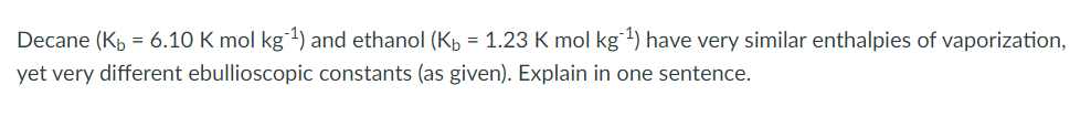Decane (Kb = 6.10 K mol kg 1¹) and ethanol (Kb = 1.23 K mol kg ¹) have very similar enthalpies of vaporization,
yet very different ebullioscopic constants (as given). Explain in one sentence.