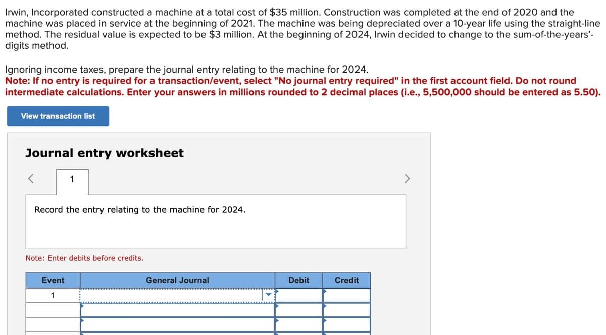 Irwin, Incorporated constructed a machine at a total cost of $35 million. Construction was completed at the end of 2020 and the
machine was placed in service at the beginning of 2021. The machine was being depreciated over a 10-year life using the straight-line
method. The residual value is expected to be $3 million. At the beginning of 2024, Irwin decided to change to the sum-of-the-years'-
digits method.
Ignoring income taxes, prepare the journal entry relating to the machine for 2024.
Note: If no entry is required for a transaction/event, select "No journal entry required" in the first account field. Do not round
intermediate calculations. Enter your answers in millions rounded to 2 decimal places (i.e., 5,500,000 should be entered as 5.50).
View transaction list
Journal entry worksheet
1
Record the entry relating to the machine for 2024.
Note: Enter debits before credits.
Event
1
General Journal
Debit
Credit