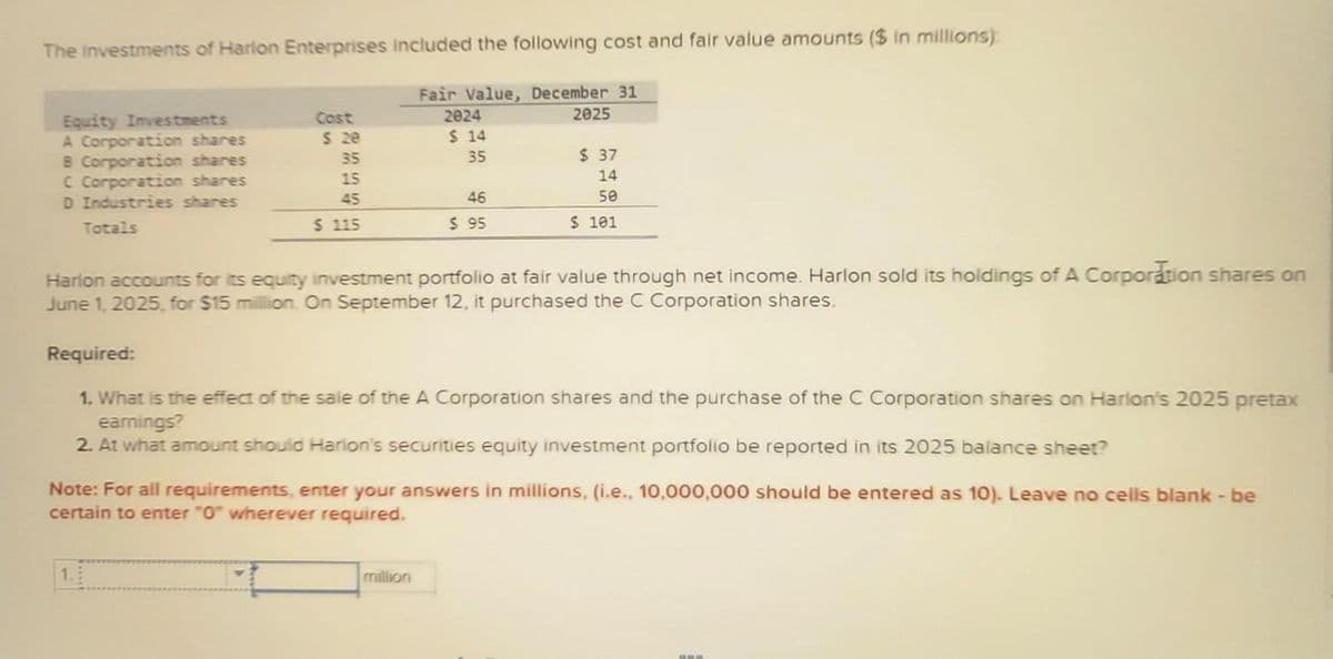 The investments of Harlon Enterprises included the following cost and fair value amounts ($ in millions)
Equity Investments
A Corporation shares
B Corporation shares
C Corporation shares
D Industries shares
Totals
Cost
$ 20
35
15
45
$ 115
Fair Value, December 31
2024
2025
$ 14
35
46
$ 95
million
$ 37
14
50
$ 101
Harlon accounts for its equity investment portfolio at fair value through net income. Harlon sold its holdings of A Corporation shares on
June 1, 2025, for $15 million. On September 12, it purchased the C Corporation shares.
Required:
1. What is the effect of the sale of the A Corporation shares and the purchase of the C Corporation shares on Harlon's 2025 pretax
earnings?
2. At what amount should Harlon's securities equity investment portfolio be reported in its 2025 balance sheet?
Note: For all requirements, enter your answers in millions, (i.e., 10,000,000 should be entered as 10). Leave no cells blank - be
certain to enter "0" wherever required.