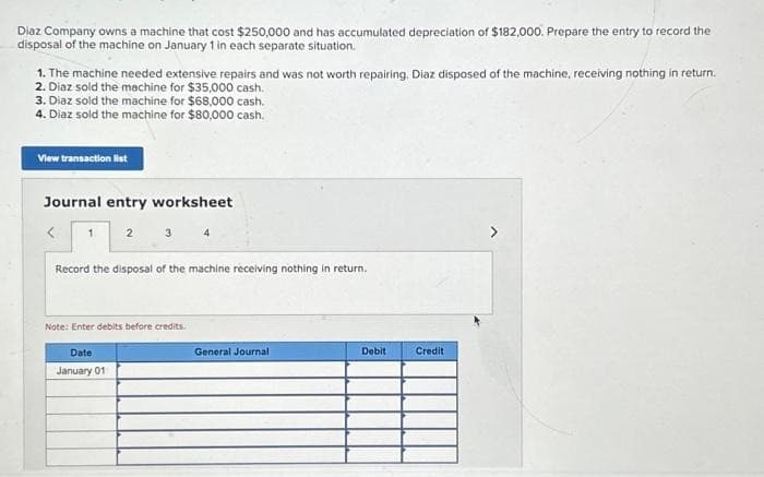 Diaz Company owns a machine that cost $250,000 and has accumulated depreciation of $182,000. Prepare the entry to record the
disposal of the machine on January 1 in each separate situation.
1. The machine needed extensive repairs and was not worth repairing. Diaz disposed of the machine, receiving nothing in return.
2. Diaz sold the machine for $35,000 cash.
3. Diaz sold the machine for $68,000 cash.
4. Diaz sold the machine for $80,000 cash.
View transaction list
Journal entry worksheet
2 3 4
1
Record the disposal of the machine receiving nothing in return.
Note: Enter debits before credits.
Date
January 01
General Journal
Debit
Credit