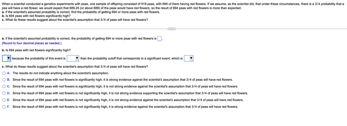 When a scientist conducted a genetics experiments with peas, one sample of offspring consisted of 919 peas, with 694 of them having red flowers. If we assume, as the scientist did, that under these circumstances, there is a 3/4 probability that a
pea will have a red flower, we would expect that 689.25 (or about 689) of the peas would have red flowers, so the result of 694 peas with red flowers is more than expected.
a. If the scientist's assumed probability is correct, find the probability of getting 694 or more peas with red flowers.
b. Is 694 peas with red flowers significantly high?
c. What do these results suggest about the scientist's assumption that 3/4 of peas will have red flowers?
a. If the scientist's assumed probability is correct, the probability of getting 694 or more peas with red flowers is
(Round to four decimal places as needed.)
b. Is 694 peas with red flowers significantly high?
because the probability of this event is
c. What do these results suggest about the scientist's assumption that 3/4 of peas will have red flowers?
A. The results do not indicate anything about the scientist's assumption.
B. Since the result of 694 peas with red flowers is significantly high, it is strong evidence against the scientist's assumption that 3/4 of peas will have red flowers.
C. Since the result of 694 peas with red flowers is significantly high, it is not strong evidence against the scientist's assumption that 3/4 of peas will have red flowers.
D. Since the result of 694 peas with red flowers is not significantly high, it is not strong evidence supporting the scientist's assumption that 3/4 of peas will have red flowers.
E. Since the result of 694 peas with red flowers is not significantly high, it is not strong evidence against the scientist's assumption that 3/4 of peas will have red flowers.
O F. Since the result of 694 peas with red flowers is not significantly high, it is strong evidence against the scientist's assumption that 3/4 of peas will have red flowers.
than the probability cutoff that corresponds to a significant event, which is