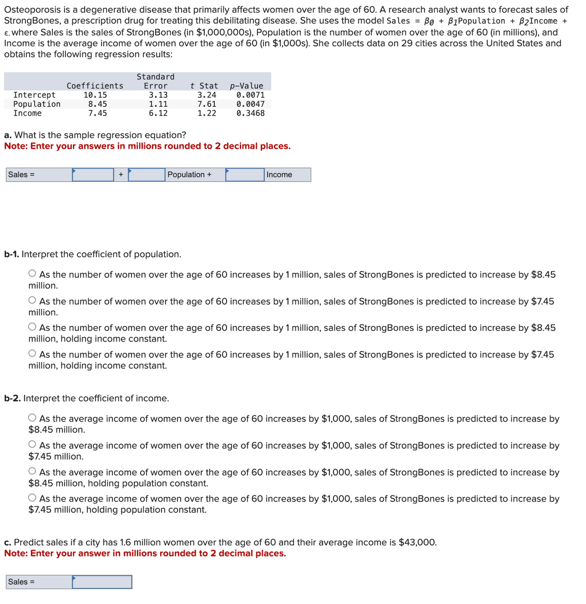 Osteoporosis is a degenerative disease that primarily affects women over the age of 60. A research analyst wants to forecast sales of
StrongBones, a prescription drug for treating this debilitating disease. She uses the model Sales = B0 + B1 Population + B2 Income +
ε, where Sales is the sales of Strong Bones (in $1,000,000s), Population is the number of women over the age of 60 (in millions), and
Income is the average income of women over the age of 60 (in $1,000s). She collects data on 29 cities across the United States and
obtains the following regression results:
Coefficients
Standard
Error
t Stat
p-Value
Intercept
Population
Income
10.15
3.13
3.24
0.0071
8.45
1.11
7.61
0.0047
7.45
6.12
1.22
0.3468
a. What is the sample regression equation?
Note: Enter your answers in millions rounded to 2 decimal places.
Sales =
+
Population +
Income
b-1. Interpret the coefficient of population.
As the number of women over the age of 60 increases by 1 million, sales of Strong Bones is predicted to increase by $8.45
million.
○ As the number of women over the age of 60 increases by 1 million, sales of StrongBones is predicted to increase by $7.45
million.
As the number of women over the age of 60 increases by 1 million, sales of StrongBones is predicted to increase by $8.45
million, holding income constant.
As the number of women over the age of 60 increases by 1 million, sales of Strong Bones is predicted to increase by $7.45
million, holding income constant.
b-2. Interpret the coefficient of income.
As the average income of women over the age of 60 increases by $1,000, sales of StrongBones is predicted to increase by
$8.45 million.
As the average income of women over the age of 60 increases by $1,000, sales of Strong Bones is predicted to increase by
$7.45 million.
○ As the average income of women over the age of 60 increases by $1,000, sales of Strong Bones is predicted to increase by
$8.45 million, holding population constant.
○ As the average income of women over the age of 60 increases by $1,000, sales of StrongBones is predicted to increase by
$7.45 million, holding population constant.
c. Predict sales if a city has 1.6 million women over the age of 60 and their average income is $43,000.
Note: Enter your answer in millions rounded to 2 decimal places.
Sales =