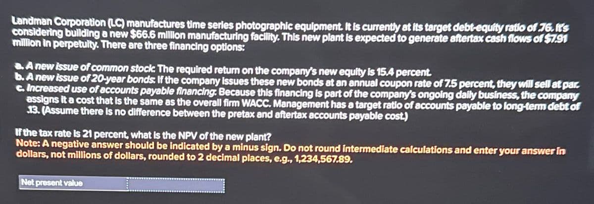 Landman Corporation (LC) manufactures time series photographic equipment. It is currently at its target debt-equity ratio of 76.It's
considering building a new $66.6 million manufacturing facility. This new plant is expected to generate aftertax cash flows of $7.91
million in perpetuity. There are three financing options:
a. A new issue of common stock. The required return on the company's new equity is 15.4 percent.
b. A new issue of 20-year bonds. If the company issues these new bonds at an annual coupon rate of 7.5 percent, they will sell at par.
c. Increased use of accounts payable financing. Because this financing is part of the company's ongoing daily business, the company
assigns it a cost that is the same as the overall firm WACC. Management has a target ratio of accounts payable to long-term debt of
13. (Assume there is no difference between the pretax and aftertax accounts payable cost.)
If the tax rate is 21 percent, what is the NPV of the new plant?
Note: A negative answer should be indicated by a minus sign. Do not round intermediate calculations and enter your answer in
dollars, not millions of dollars, rounded to 2 decimal places, e.g., 1,234,567.89.
Net present value