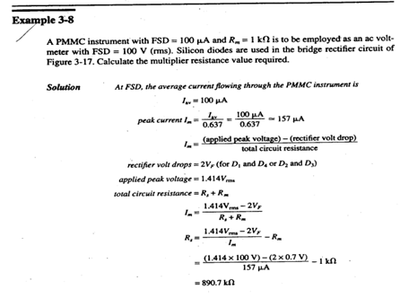 Example 3-8
A PMMC instrument with FSD = 100 LA and R=1 kn is to be employed as an ac volt-
meter with FSD = 100 V (ms). Silicon diodes are used in the bridge rectifier circuit of
Figure 3-17. Calculate the multiplier resistance value required.
Solution
At FSD, the average current flowing through the PMMC instrument is
I- 100 HA
peak current I-
L- 100 A
0.637
- 157 HA
0.637
(applied peak voltage) - (rectifier volt drop)
total circuit resistance
rectifier volt drops = 2V, (for D, and D. or Dz and D)
applied peak voltage = 1.414Vm
total circuit resistance - R, + R.
1.414Vm -2V,
R, + R.
1.414Vm - 2V,
R,-
- R.
(1.414 x 100 V)-(2x0.7 V)
157 A
-i k0
= 890.7 kn
