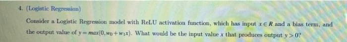 4. (Logistic Regression)
Consider a Logistic Regression model with ReLU activation function, which has input xER and a bias term, and
the output value of y= max(0, wo+wyx). What would be the input value x that produces output y> 0?

