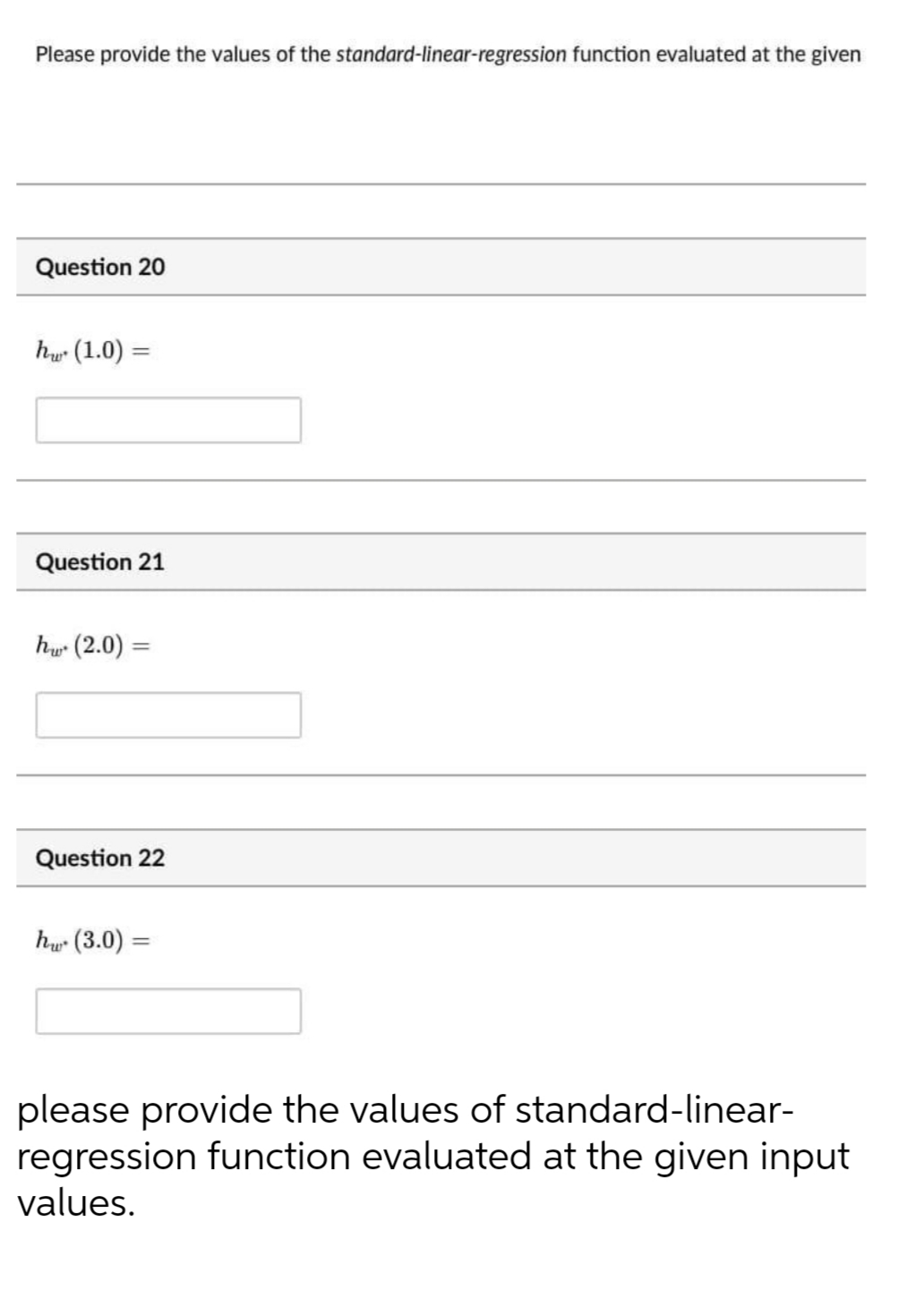 Please provide the values of the standard-linear-regression function evaluated at the given
Question 20
hy (1.0)
Question 21
h (2.0) =
%3D
Question 22
hu (3.0) =
%3D
please provide the values of standard-linear-
regression function evaluated at the given input
values.
