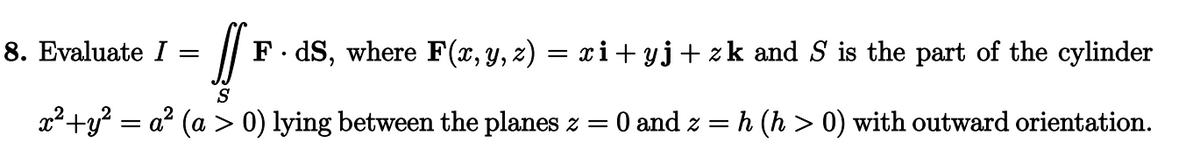 !! F. dS, where F(x, y, z) = xi+yj+zk and S is the part of the cylinder
S
x² + y² = a² (a > 0) lying between the planes z = 0 and z = h (h > 0) with outward orientation.
8. Evaluate I =