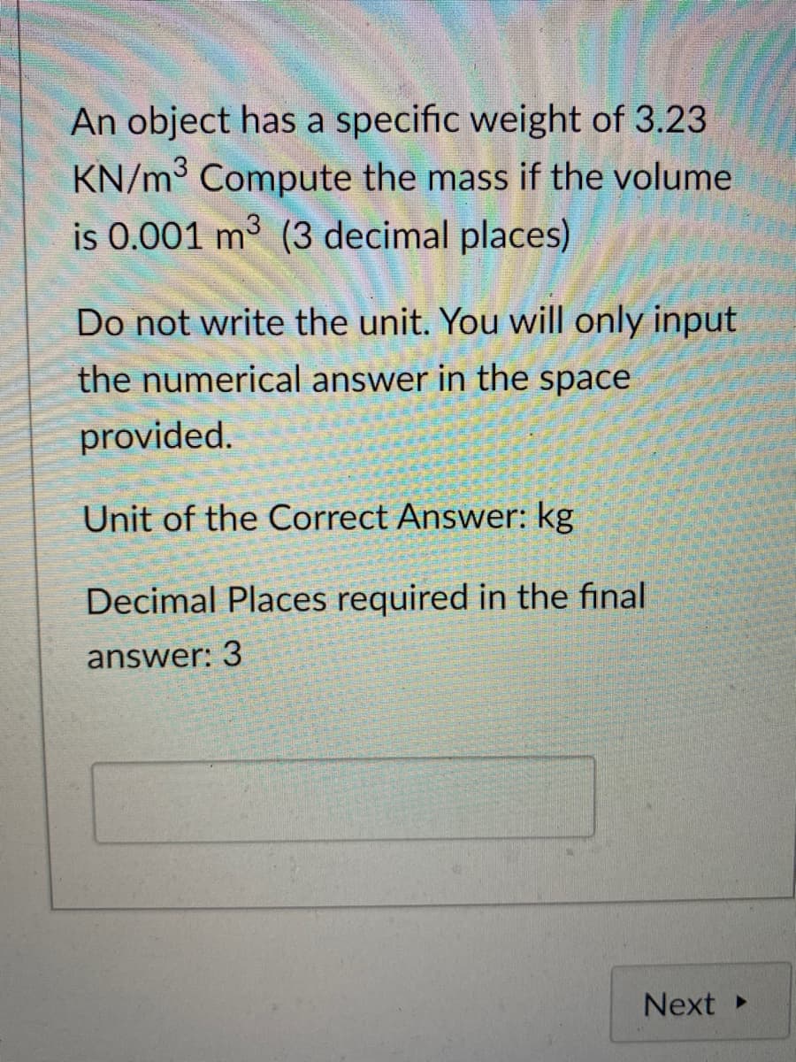 An object has a specific weight of 3.23
KN/m3 Compute the mass if the volume
is 0.001 m3 (3 decimal places)
Do not write the unit. You will only input
the numerical answer in the space
provided.
Unit of the Correct Answer: kg
Decimal Places required in the final
answer: 3
Next
