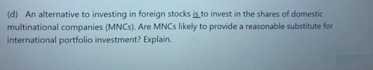 (d) An alternative to investing in foreign stocks is to invest in the shares of domestic
multinational companies (MNCS). Are MNCS likely to provide a reasonable substitute for
international portfolio investment? Explain.
