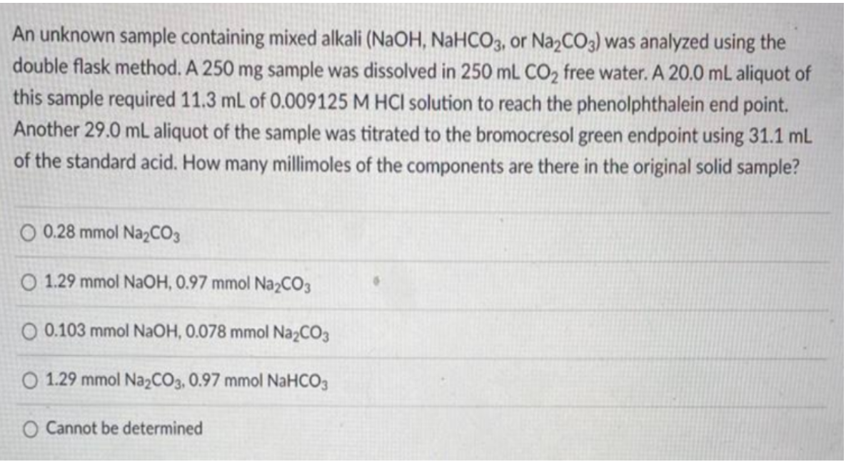 An unknown sample containing mixed alkali (NaOH, NaHCO3, or NazCO3) was analyzed using the
double flask method. A 250 mg sample was dissolved in 250 mL CO2 free water. A 20.0 mL aliquot of
this sample required 11.3 mL of 0.009125 M HCI solution to reach the phenolphthalein end point.
Another 29.0 mL aliquot of the sample was titrated to the bromocresol green endpoint using 31.1 mL
of the standard acid. How many millimoles of the components are there in the original solid sample?
O 0.28 mmol Na2CO3
O 1.29 mmol NAOH, 0.97 mmol Na2CO3
O 01
mmol NaOH, 0.078 mmol NazCO3
O 1.29 mmol NażCO3, 0.97 mmol NaHCO3
O Cannot be determined
