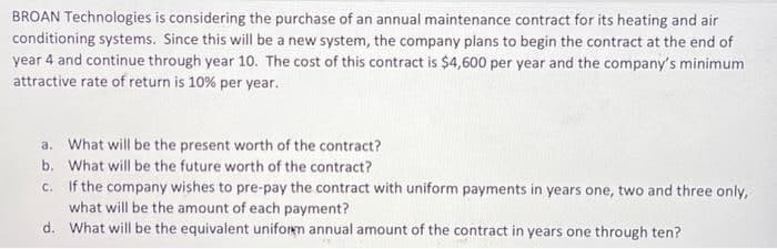 BROAN Technologies is considering the purchase of an annual maintenance contract for its heating and air
conditioning systems. Since this will be a new system, the company plans to begin the contract at the end of
year 4 and continue through year 10. The cost of this contract is $4,600 per year and the company's minimum
attractive rate of return is 10% per year.
a. What will be the present worth of the contract?
b. What will be the future worth of the contract?
c.
If the company wishes to pre-pay the contract with uniform payments in years one, two and three only,
what will be the amount of each payment?
d. What will be the equivalent uniform annual amount of the contract in years one through ten?