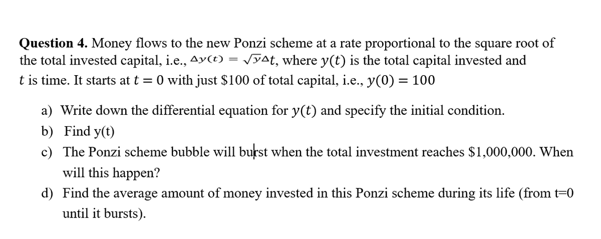 Question 4. Money flows to the new Ponzi scheme at a rate proportional to the square root of
the total invested capital, i.e., Ay(t) √yªt, where y(t) is the total capital invested and
t is time. It starts at t = 0 with just $100 of total capital, i.e., y(0) = 100
a) Write down the differential equation for y(t) and specify the initial condition.
b) Find y(t)
c) The Ponzi scheme bubble will burst when the total investment reaches $1,000,000. When
will this happen?
d) Find the average amount of money invested in this Ponzi scheme during its life (from t=0
until it bursts).