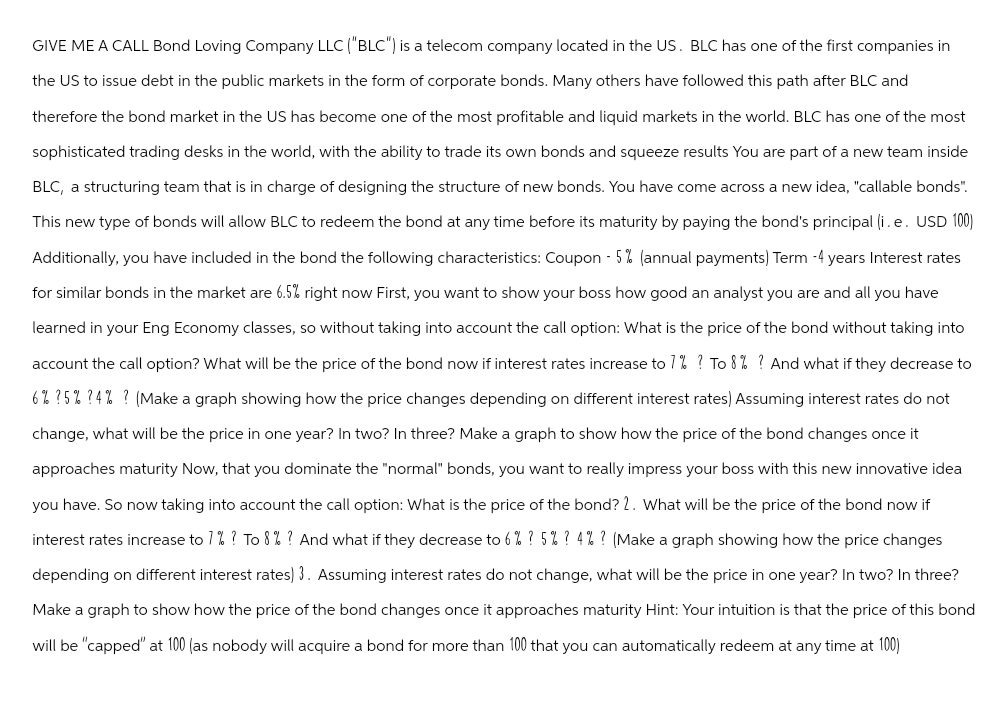 GIVE ME A CALL Bond Loving Company LLC ("BLC") is a telecom company located in the US. BLC has one of the first companies in
the US to issue debt in the public markets in the form of corporate bonds. Many others have followed this path after BLC and
therefore the bond market in the US has become one of the most profitable and liquid markets in the world. BLC has one of the most
sophisticated trading desks in the world, with the ability to trade its own bonds and squeeze results You are part of a new team inside
BLC, a structuring team that is in charge of designing the structure of new bonds. You have come across a new idea, "callable bonds".
This new type of bonds will allow BLC to redeem the bond at any time before its maturity by paying the bond's principal (i.e. USD 100)
Additionally, you have included in the bond the following characteristics: Coupon - 5% (annual payments) Term -4 years Interest rates
for similar bonds in the market are 6.5% right now First, you want to show your boss how good an analyst you are and all you have
learned in your Eng Economy classes, so without taking into account the call option: What is the price of the bond without taking into
account the call option? What will be the price of the bond now if interest rates increase to 7% ? To 8% ? And what if they decrease to
6% ?5% ?4%? (Make a graph showing how the price changes depending on different interest rates) Assuming interest rates do not
change, what will be the price in one year? In two? In three? Make a graph to show how the price of the bond changes once it
approaches maturity Now, that you dominate the "normal" bonds, you want to really impress your boss with this new innovative idea
you have. So now taking into account the call option: What is the price of the bond? 2. What will be the price of the bond now if
interest rates increase to 7% ? To 8% ? And what if they decrease to 6% ? 5% ? 4% ? (Make a graph showing how the price changes
depending on different interest rates) 3. Assuming interest rates do not change, what will be the price in one year? In two? In three?
Make a graph to show how the price of the bond changes once it approaches maturity Hint: Your intuition is that the price of this bond
will be "capped" at 100 (as nobody will acquire a bond for more than 100 that you can automatically redeem at any time at 100)