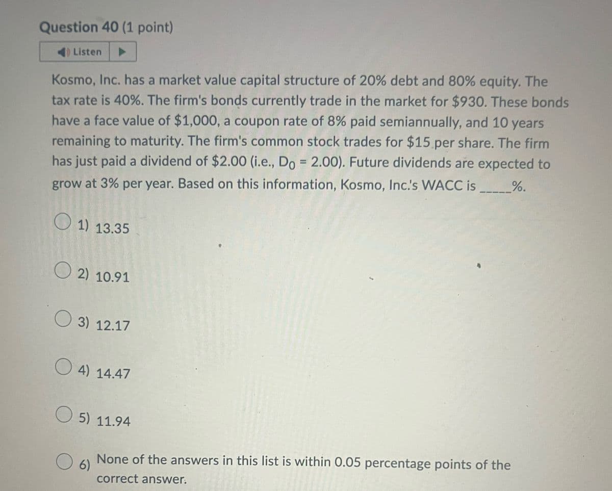 Question 40 (1 point)
Listen
Kosmo, Inc. has a market value capital structure of 20% debt and 80% equity. The
tax rate is 40%. The firm's bonds currently trade in the market for $930. These bonds
have a face value of $1,000, a coupon rate of 8% paid semiannually, and 10 years
remaining to maturity. The firm's common stock trades for $15 per share. The firm
has just paid a dividend of $2.00 (i.e., Do = 2.00). Future dividends are expected to
grow at 3% per year. Based on this information, Kosmo, Inc.'s WACC is ______%.
1) 13.35
2) 10.91
3) 12.17
4) 14.47
5) 11.94
6)
None of the answers in this list is within 0.05 percentage points of the
correct answer.