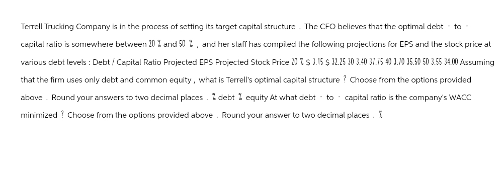 Terrell Trucking Company is in the process of setting its target capital structure. The CFO believes that the optimal debt-to-
capital ratio is somewhere between 20 % and 50%, and her staff has compiled the following projections for EPS and the stock price at
various debt levels: Debt / Capital Ratio Projected EPS Projected Stock Price 20 % $ 3.15 $32.25 30 3.40 37.75 40 3.70 35.50 50 3.55 34.00 Assuming
that the firm uses only debt and common equity, what is Terrell's optimal capital structure ? Choose from the options provided
above. Round your answers to two decimal places. % debt % equity At what debt to capital ratio is the company's WACC
minimized? Choose from the options provided above. Round your answer to two decimal places. %