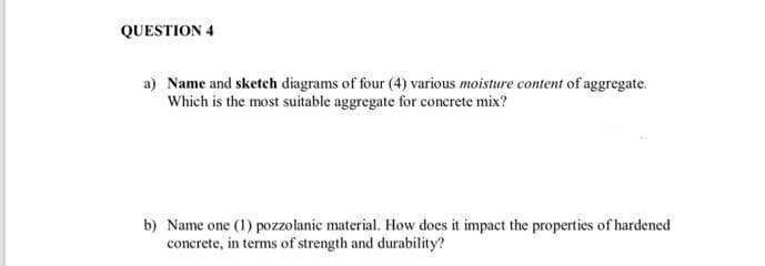 QUESTION 4
a) Name and sketch diagrams of four (4) various moisture content of aggregate.
Which is the most suitable aggregate for concrete mix?
b) Name one (1) pozzolanic material. How does it impact the properties of hardened
concrete, in terms of strength and durability?
