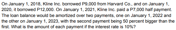 On January 1, 2018, Kline Inc. borrowed P9,000 from Harvard Co., and on January 1,
2020, it borrowed P12,000. On January 1, 2021, Kline Inc. paid a P7,000 half payment.
The loan balance would be amortized over two payments, one on January 1, 2022 and
the other on January 1, 2023, with the second payment being 50 percent bigger than the
first. What is the amount of each payment if the interest rate is 10%?
