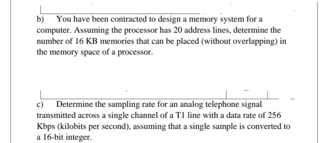 b)
You have been contracted to design a memory system for a
computer. Assuming the processor has 20 address lines, determine the
number of 16 KB memories that can be placed (without overlapping) in
the memory space of a processor.
Determine the sampling rate for an analog telephone signal
transmitted across a single channel of a T1 line with a data rate of 256
Kbps (kilobits per second), assuming that a single sample is converted to
a 16-bit integer.
c)
