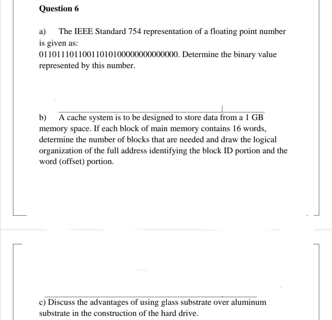 Question 6
The IEEE Standard 754 representation of a floating point number
is given as:
01101110110011010100000000000000. Determine the binary value
represented by this number.
a)
A cache system is to be designed to store data from a 1 GB
memory space. If each block of main memory contains 16 words,
determine the number of blocks that are needed and draw the logical
organization of the full address identifying the block ID portion and the
word (offset) portion.
b)
c) Discuss the advantages of using glass substrate over aluminum
substrate in the construction of the hard drive.
