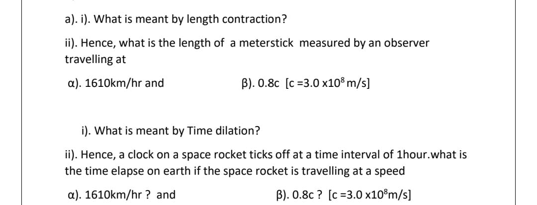 a). i). What is meant by length contraction?
ii). Hence, what is the length of a meterstick measured by an observer
travelling at
a). 1610km/hr and
B). 0.8c [c =3.0 x10° m/s]
i). What is meant by Time dilation?
ii). Hence, a clock on a space rocket ticks off at a time interval of 1hour.what is
the time elapse on earth if the space rocket is travelling at a speed
a). 1610km/hr ? and
B). 0.8c ? [c =3.0 x10®m/s]
