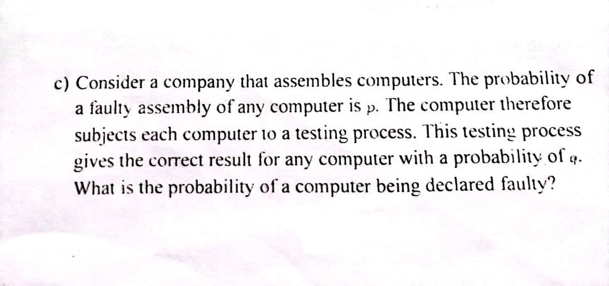 c) Consider a company that assembles computers. The probability of
a faulty assembly of any computer is p. The computer therefore
subjects each computer to a testing process. This testing process
gives the correct result for any computer with a probability of .
What is the probability of a computer being declared faulty?