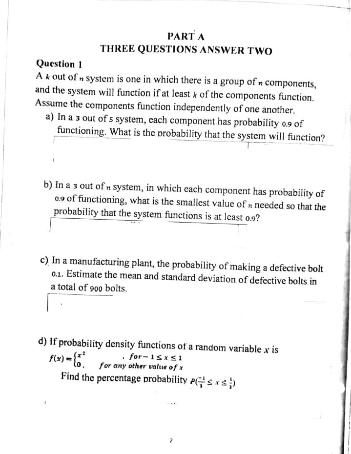 PART A
THREE QUESTIONS ANSWER TWO
Question 1
A & out of n system is one in which there is a group of n components,
and the system will function if at least k of the components function.
Assume the components function independently of one another.
a) In a 3 out of 5 system, each component has probability 0.9 of
functioning. What is the probability that the system will function?
b) In a 3 out of n system, in which each component has probability of
0.9 of functioning, what is the smallest value of n needed so that the
probability that the system functions is at least 0.9?
c) In a manufacturing plant, the probability of making a defective bolt
0.1. Estimate the mean and standard deviation of defective bolts in
a total of 900 bolts.
d) If probability density functions of a random variable x is
, for-1≤x≤1
f(x) = {
for any other value of x
Find the percentage probability Psxs;})
2