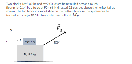 Two blocks, M=B.00 kg and m=2.00 kg are being pulled across a rough
floor(u k=0.14) by a force of FO= 68N directed 52 degrees above the horizontal, as
shown. The top block m cannot slide on the bottom block so the system can be
treated as a single 10.0 kg block which we will call MT
Fo,
M-2.0 ks
520
M-8.0kg
