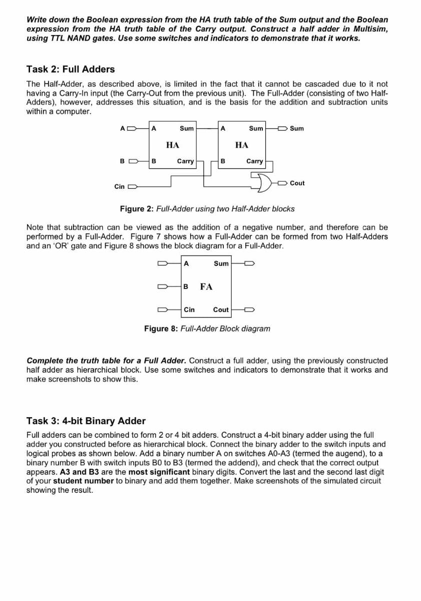Write down the Boolean expression from the HA truth table of the Sum output and the Boolean
expression from the HA truth table of the Carry output. Construct a half adder in Multisim,
using TTL NAND gates. Use some switches and indicators to demonstrate that it works.
Task 2: Full Adders
The Half-Adder, as described above, is limited in the fact that it cannot be cascaded due to it not
having a Carry-In input (the Carry-Out from the previous unit). The Full-Adder (consisting of two Half-
Adders), however, addresses this situation, and is the basis for the addition and subtraction units
within a computer.
A
A
Sum
A
Sum
Sum
HA
HA
BB
Carry
B
Carry
Cin
D
Cout
Figure 2: Full-Adder using two Half-Adder blocks
Note that subtraction can be viewed as the addition of a negative number, and therefore can be
performed by a Full-Adder. Figure 7 shows how a Full-Adder can be formed from two Half-Adders
and an 'OR' gate and Figure 8 shows the block diagram for a Full-Adder.
A
Sum
B
FA
Cin
Cout
Figure 8: Full-Adder Block diagram
Complete the truth table for a Full Adder. Construct a full adder, using the previously constructed
half adder as hierarchical block. Use some switches and indicators to demonstrate that it works and
make screenshots to show this.
Task 3: 4-bit Binary Adder
Full adders can be combined to form 2 or 4 bit adders. Construct a 4-bit binary adder using the full
adder you constructed before as hierarchical block. Connect the binary adder to the switch inputs and
logical probes as shown below. Add a binary number A on switches A0-A3 (termed the augend), to a
binary number B with switch inputs B0 to B3 (termed the addend), and check that the correct output
appears. A3 and B3 are the most significant binary digits. Convert the last and the second last digit
of your student number to binary and add them together. Make screenshots of the simulated circuit
showing the result.
