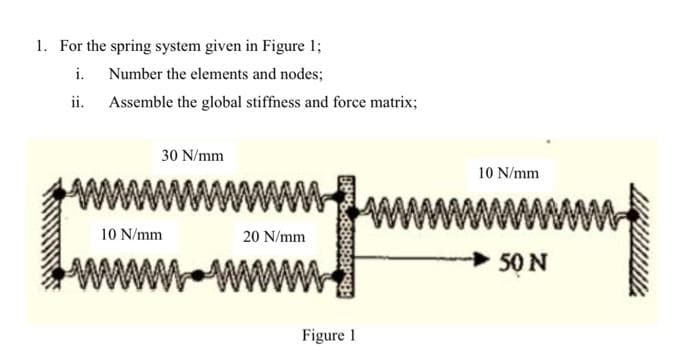 1. For the spring system given in Figure 1;
i.
Number the elements and nodes;
ii. Assemble the global stiffness and force matrix;
30 N/mm
10 N/mm
20 N/mm
Bod8888888
Figure 1
10 N/mm
50 N