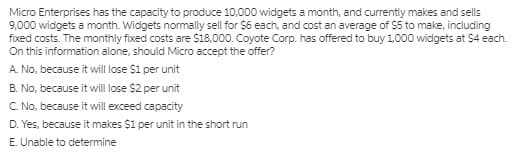 Micro Enterprises has the capacity to produce 10,000 widgets a month, and currently makes and sells
9,000 widgets a month. Widgets normally sell for $6 each, and cost an average of $5 to make, including
fixed costs. The monthly fixed costs are s18.000. Coyote Corp. has offered to buy 1.000 widgets at $4 each.
On this information alone, should Micro accept the offer?
A. No, because it will ose $1 per unit
B. No, because it will lose $2 per unit
C. No, because it will exceed capacity
D. Yes, because it makes $1 per unit in the short run
E. Unable to determine
