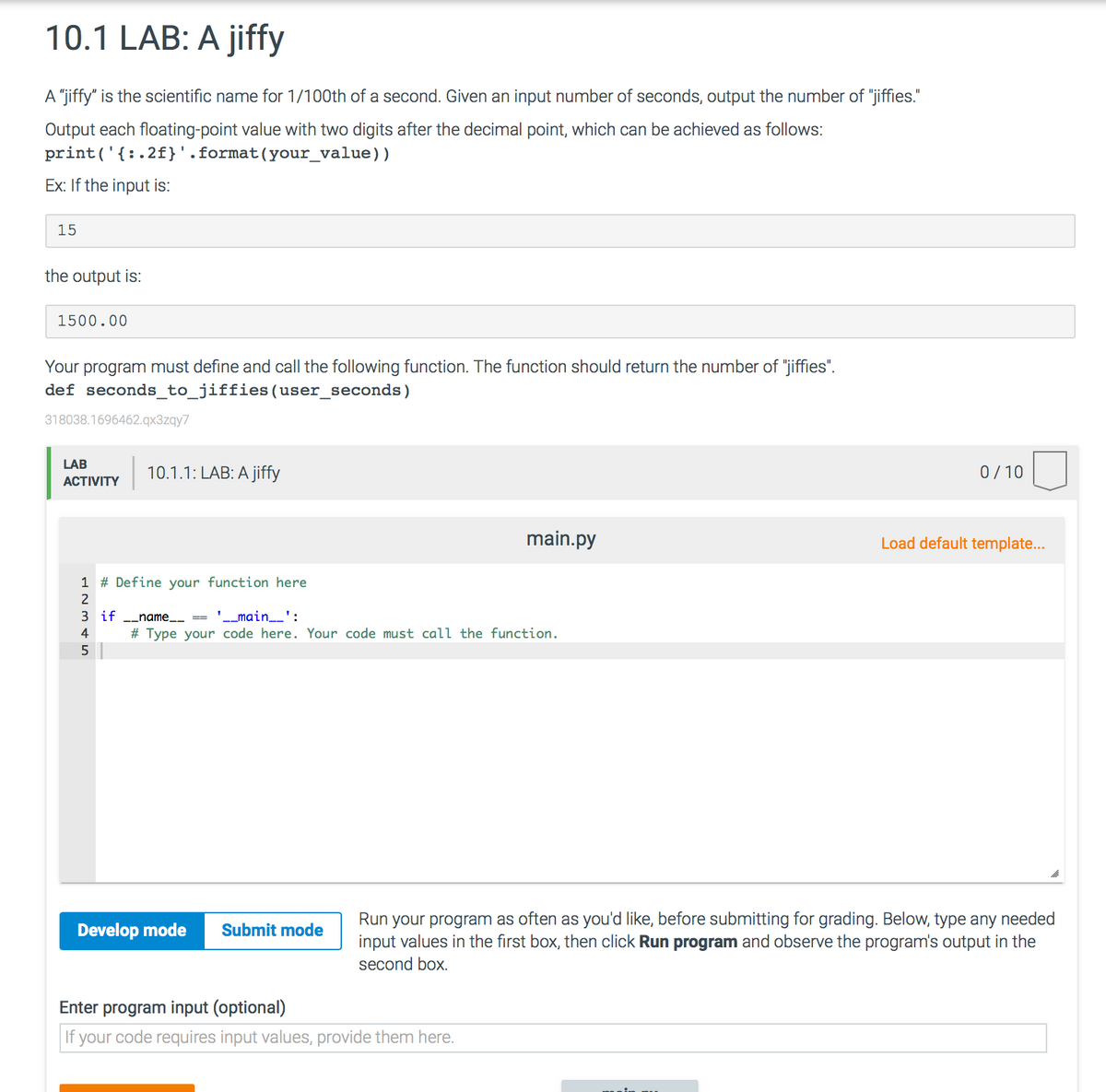 10.1 LAB: A jiffy
A "jiffy" is the scientific name for 1/100th of a second. Given an input number of seconds, output the number of "jiffies."
Output each floating-point value with two digits after the decimal point, which can be achieved as follows:
print('{:.2f}'.format(your_value))
Ex: If the input is:
15
the output is:
1500.00
Your program must define and call the following function. The function should return the number of "jiffies".
def seconds_to_jiffies(user_seconds)
318038.1696462.qx3zqy7
LAB
10.1.1: LAB: A jiffy
0/10
ACTIVITY
main.py
Load default template...
1 # Define your function here
2
3 if
name ==
'_main_':
4
# Type your code here. Your code must call the function.
Run your program as often as you'd like, before submitting for grading. Below, type any needed
input values in the first box, then click Run program and observe the program's output in the
Develop mode
Submit mode
second box.
Enter program input (optional)
|If your code requires input values, provide them here.
