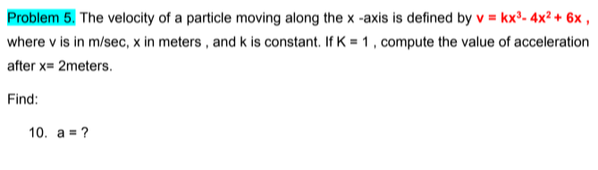 Problem 5. The velocity of a particle moving along the x -axis is defined by v = kx°- 4x² + 6x ,
where v is in m/sec, x in meters , and k is constant. If K = 1, compute the value of acceleration
after x= 2meters.
Find:
10. a = ?
