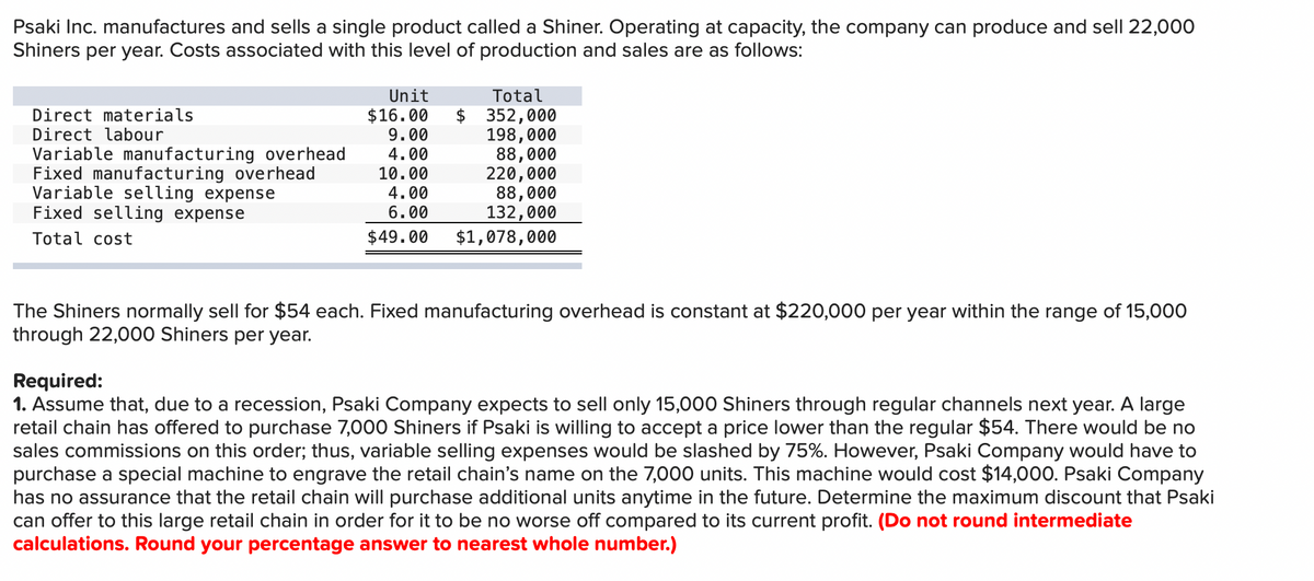 Psaki Inc. manufactures and sells a single product called a Shiner. Operating at capacity, the company can produce and sell 22,000
Shiners per year. Costs associated with this level of production and sales are as follows:
Direct materials
Direct labour
Variable manufacturing overhead
Fixed manufacturing overhead
Variable selling expense
Fixed selling expense
Total cost
Unit
Total
$16.00 $ 352,000
9.00
198,000
4.00
88,000
10.00
220,000
4.00
88,000
132,000
6.00
$49.00
$1,078,000
The Shiners normally sell for $54 each. Fixed manufacturing overhead is constant at $220,000 per year within the range of 15,000
through 22,000 Shiners per year.
Required:
1. Assume that, due to a recession, Psaki Company expects to sell only 15,000 Shiners through regular channels next year. A large
retail chain has offered to purchase 7,000 Shiners if Psaki is willing to accept a price lower than the regular $54. There would be no
sales commissions on this order; thus, variable selling expenses would be slashed by 75%. However, Psaki Company would have to
purchase a special machine to engrave the retail chain's name on the 7,000 units. This machine would cost $14,000. Psaki Company
has no assurance that the retail chain will purchase additional units anytime in the future. Determine the maximum discount that Psaki
can offer to this large retail chain in order for it to be no worse off compared to its current profit. (Do not round intermediate
calculations. Round your percentage answer to nearest whole number.)