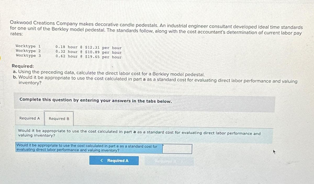 Oakwood Creations Company makes decorative candle pedestals. An industrial engineer consultant developed ideal time standards
for one unit of the Berkley model pedestal. The standards follow, along with the cost accountant's determination of current labor pay
rates:
Worktype 1
Worktype 2
Worktype 3
0.18 hour @ $12.31 per hour
0.32 hour @ $10.89 per hour
0.62 hour @ $19.65 per hour
Required:
a. Using the preceding data, calculate the direct labor cost for a Berkley model pedestal.
b. Would it be appropriate to use the cost calculated in part a as a standard cost for evaluating direct labor performance and valuing
inventory?
Complete this question by entering your answers in the tabs below.
Required A
Required B
Would it be appropriate to use the cost calculated in part a as a standard cost for evaluating direct labor performance and
valuing inventory?
Would it be appropriate to use the cost calculated in part a as a standard cost for
evaluating direct labor performance and valuing inventory?
< Required A