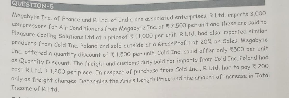 QUESTION-5
Megabyte Inc. of France and R Ltd. of India are associated enterprises. R Ltd. imports 3,000
compressors for Air Conditioners from Megabyte Inc. at 7,500 per unit and these are sold to
Pleasure Cooling Solutions Ltd at a price of 11,000 per unit. R Ltd. had also imported similar
products from Cold Inc. Poland and sold outside at a Gross Profit of 20% on Sales. Megabyte
Inc. offered a quantity discount of 1,500 per unit. Cold Inc. could offer only 500 per unit
as Quantity Discount. The freight and customs duty paid for imports from Cold Inc. Poland had
cost R Ltd. 1,200 per piece. In respect of purchase from Cold Inc., R Ltd. had to pay ₹ 200
only as freight charges. Determine the Arm's Length Price and the amount of increase in Total
Income of R Ltd.