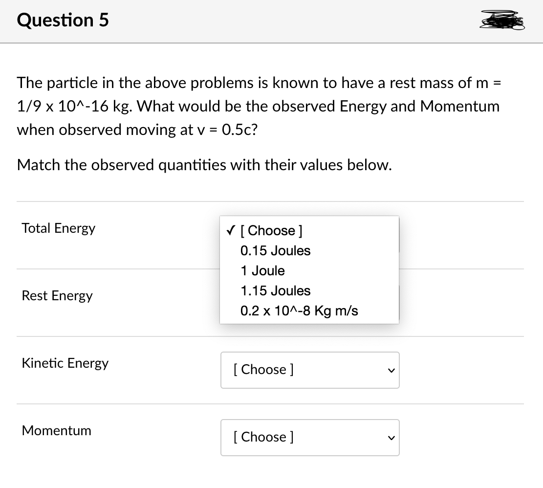 Question 5
The particle in the above problems is known to have a rest mass of m =
1/9 x 10^-16 kg. What would be the observed Energy and Momentum
when observed moving at v = 0.5c?
Match the observed quantities with their values below.
Total Energy
V [ Choose ]
0.15 Joules
1 Joule
Rest Energy
1.15 Joules
0.2 x 10^-8 Kg m/s
Kinetic Energy
[ Choose ]
Momentum
[ Choose ]
