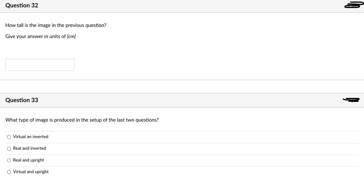 Question 32
How tall is the image in the previous question?
Give your answer in units of ſcm]
Question 33
What type of image is produced in the setup of the last two questions?
O Virtual an inverted
Real and inverted
Real and upright
O Virtual and upright
