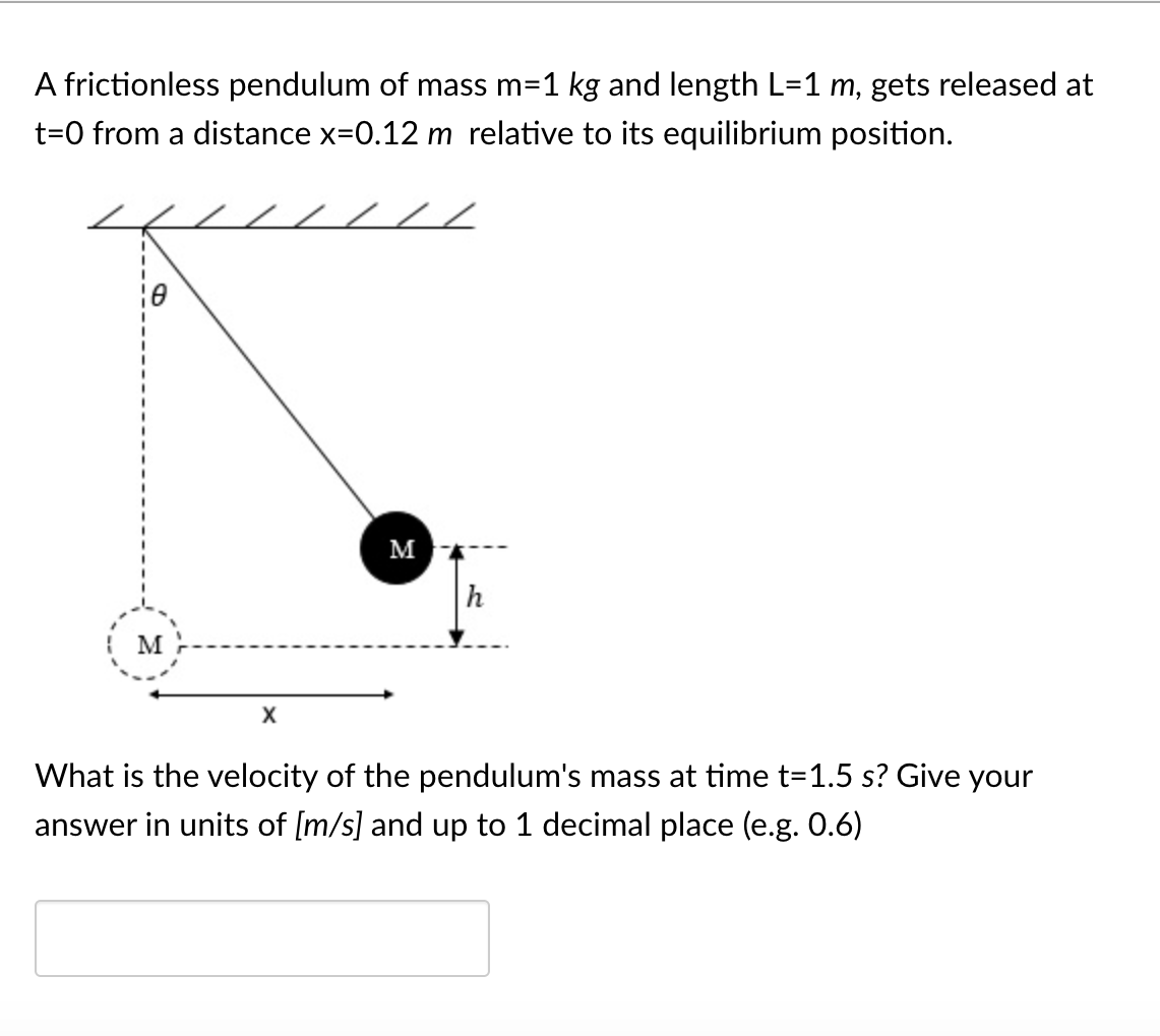 A frictionless pendulum of mass m=1 kg and length L=1 m, gets released at
t=0 from a distance x=0.12 m relative to its equilibrium position.
м
M
What is the velocity of the pendulum's mass at time t=1.5 s? Give your
answer in units of [m/s] and up to 1 decimal place (e.g. 0.6)
