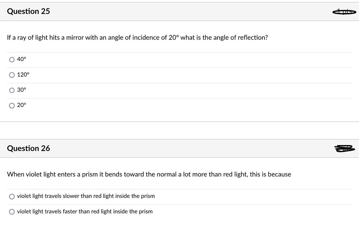 Question 25
If a ray of light hits a mirror with an angle of incidence of 20° what is the angle of reflection?
40°
120°
30°
O 20°
Question 26
When violet light enters a prism it bends toward the normal a lot more than red light, this is because
violet light travels slower than red light inside the prism
O violet light travels faster than red light inside the prism

