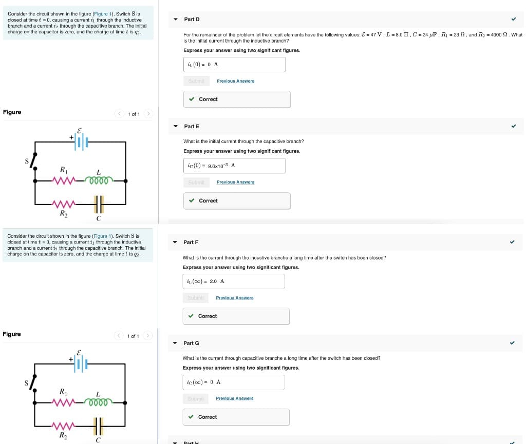 Consider the circuit shown in the tigure (Figure 1). Switch S is
closed at time t = 0, causing a curent i through the inductive
branch and a current ig through the capacilive branch. The inilial
charge on the capacitor is zero, and the charge at time t is q2.
Part D
For the remainder of the problem let the circuit elements have the following values: E = 47 V, L= 8.0 II.C = 24 µF, R1 = 23 ?, and Ry = 4900 2. What
is the initial current through the inductive branch?
Express your answer using two significant figures.
1, (0) = 0 A
Submit
Previous Answere
v Correct
Figure
1 of 1
Part E
What is the initial current through the capacitive branch?
Express your answer using two significant figures.
ic (0) - 9.6x10-3 A
R1
Submit
Previous Answers
v Correct
R2
C
Consider the circuit shown in the figure (Figure 1). Switch S is
closed at time t 0, causing a curent i through the inductive
branch and a current iz through the capacitive branch. The initial
charge on the capacitor is zero, and the charge at time t is q2.
Part F
What is the current through the inductive branche a long time after the switch has been closed?
Express your answer using two significant figures.
iL (o0) = 2.0 A
Submit
Previous Answers
v Correct
Figure
O 1 of 1>
Part G
What is the current through capacitive branche a long time after the switch has been closed?
Express your answer using two significant figures.
ic (c0) = 0 A
R1
Submit
Previous Answers
v Correct
R2
Part H
