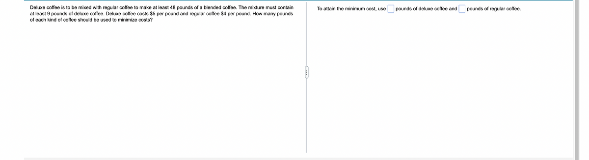 Deluxe coffee is to be mixed with regular coffee to make at least 48 pounds of a blended coffee. The mixture must contain
at least 9 pounds of deluxe coffee. Deluxe coffee costs $5 per pound and regular coffee $4 per pound. How many pounds
of each kind of coffee should be used to minimize costs?
C
To attain the minimum cost, use
pounds of deluxe coffee and
pounds of regular coffee.