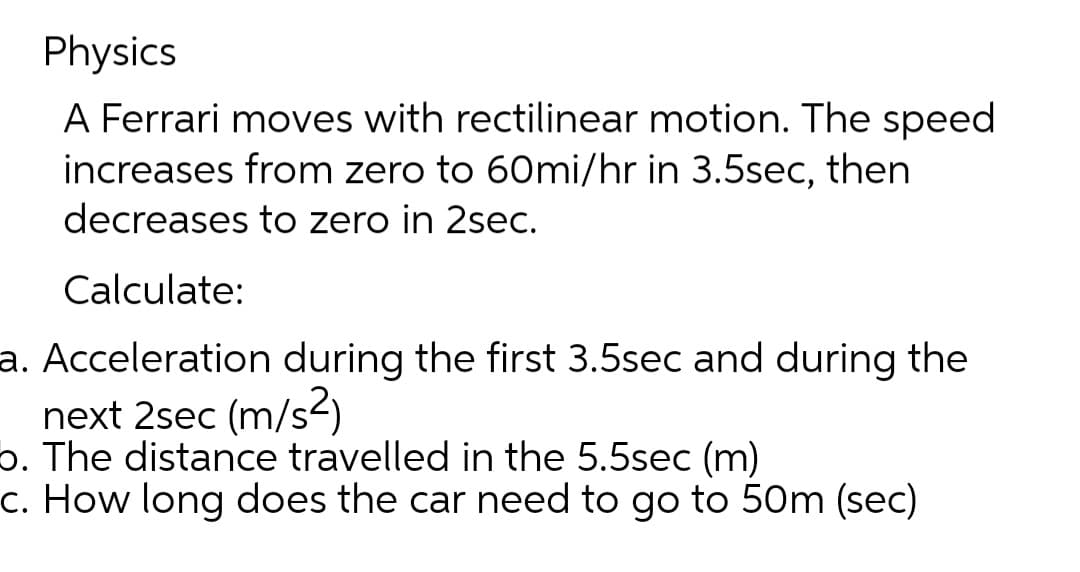 Physics
A Ferrari moves with rectilinear motion. The speed
increases from zero to 60mi/hr in 3.5sec, then
decreases to zero in 2sec.
Calculate:
a. Acceleration during the first 3.5sec and during the
next 2sec (m/s²)
b. The distance travelled in the 5.5sec (m)
c. How long does the car need to go to 50m (sec)