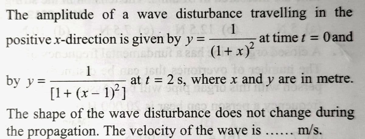 The amplitude of a wave disturbance
M20 (1
positive x-direction is given by y =
Tetromabruts esd (1+x)²
by y =
1 ad m
travelling in the
at time t = 0 and
[1 + (x − 1)²]
-
at t = 2 s, where x and y are in metre.
The shape of the wave disturbance does not change during
the propagation. The velocity of the wave is...... m/s.