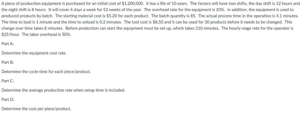 A piece of production equipment is purchased for an initial cost of $1,200,000. It has a life of 10 years. The factory will have two shifts, the day shift is 12 hours and
the night shift is 8 hours. It will cover 6 days a week for 52 weeks of the year. The overhead rate for the equipment is 20%. In addition, the equipment is used to
produced products by batch. The starting material cost is $5.20 for each product. The batch quantity is 85. The actual process time in the operation is 4.1 minutes.
The time to load is 1 minute and the time to unload is 0.2 minutes. The tool cost is $8.50 and it can be used for 30 products before it needs to be changed. This
change over time takes 8 minutes. Before production can start the equipment must be set up, which takes 210 minutes. The hourly wage rate for the operator is
$25/hour. The labor overhead is 50%.
Part A:
Determine the equipment cost rate.
Part B:
Determine the cycle time for each piece/product.
Part C:
Determine the average production rate when setup time is included.
Part D:
Determine the cost per piece/product.