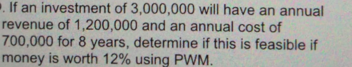 . If an investment of 3,000,000 will have an annual
revenue of 1,200,000 and an annual cost of
700,000 for 8 years, determine if this is feasible if
money is worth 12% using PWM.
