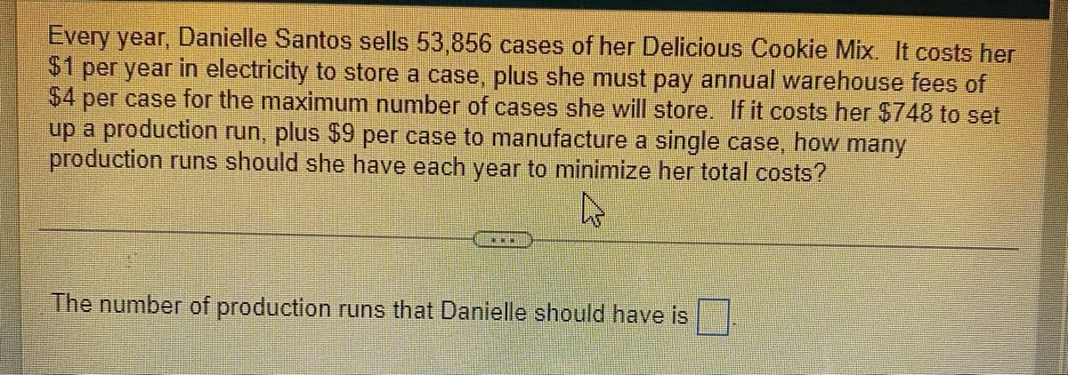 Every year, Danielle Santos sells 53,856 cases of her Delicious Cookie Mix. It costs her
$1 per year in electricity to store a case, plus she must pay annual warehouse fees of
$4 per case for the maximum number of cases she will store. If it costs her $748 to set
up a production run, plus $9 per case to manufacture a single case, how many
production runs should she have each year to minimize her total costs?
The number of production runs that Danielle should have is
