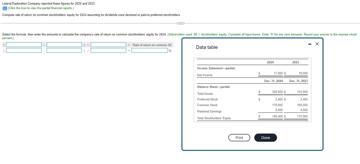 Lateral Exploration Company reported these figures for 2024 and 2023:
(Click the icon to view the partial financial reports.)
Compute rate of return on common stockholders' equity for 2024 assuming no dividends were declared or paid to preferred stockholders.
Select the formula, then enter the amounts to calculate the company's rate of return on common stockholders' equity for 2024. (Abbreviation used: SE = stockholders' equity. Complete all input boxes. Enter "0" for any zero amounts. Round your answer to the nearest whole
percent.)
- X
(
=
C
Rate of return on common SE
%
Data table
Income Statement-partial:
Net Income
Balance Sheet-partial:
Total Assets
Preferred Stock
Common Stock
Retained Earnings
Total Stockholders' Equity
Print
$
$
$
$
2024
17,800 $
Dec. 31, 2024
Done
328,000 $
2,400 $
179,000
8,000
189,400 $
2023
19,000
Dec. 31, 2023
312,000
2,400
169,000
4,500
175,900